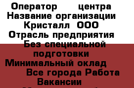 Оператор Call-центра › Название организации ­ Кристалл, ООО › Отрасль предприятия ­ Без специальной подготовки › Минимальный оклад ­ 17 000 - Все города Работа » Вакансии   . Мурманская обл.,Оленегорск г.